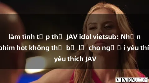 làm tình tập thể JAV idol vietsub: Những bộ phim hot không thể bỏ lỡ cho người yêu thích JAV