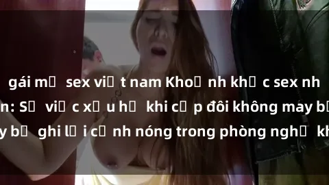 gái mỹ sex việt nam Khoảnh khắc sex nhà nghỉ bị quay lén: Sự việc xấu hổ khi cặp đôi không may bị ghi lại cảnh nóng trong phòng nghỉ khi chơi trò chuyện.