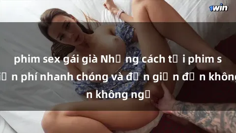 phim sex gái già Những cách tải phim sex miễn phí nhanh chóng và đơn giản đến không ngờ