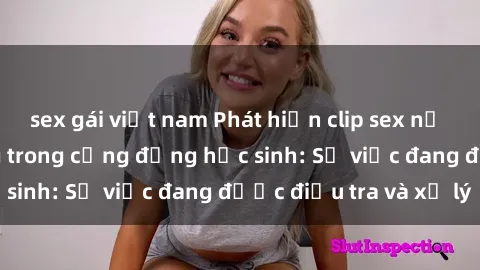 sex gái việt nam Phát hiện clip sex nữ sinh gây chấn động trong cộng đồng học sinh: Sự việc đang được điều tra và xử lý