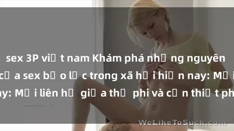sex 3P việt nam Khám phá những nguyên nhân và hậu quả của sex bạo lực trong xã hội hiện nay: Mối liên hệ giữa thị phi và cần thiết phải ngăn chặn.