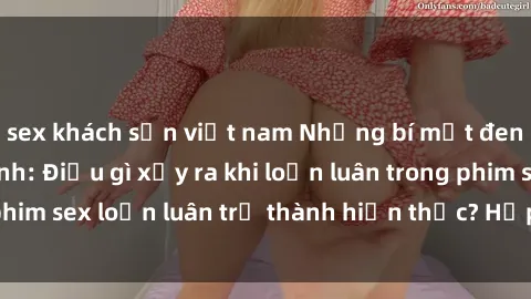 sex khách sạn việt nam Những bí mật đen tối trong gia đình: Điều gì xảy ra khi loạn luân trong phim sex loạn luân trở thành hiện thực? Hấp dẫn và gây sốc!