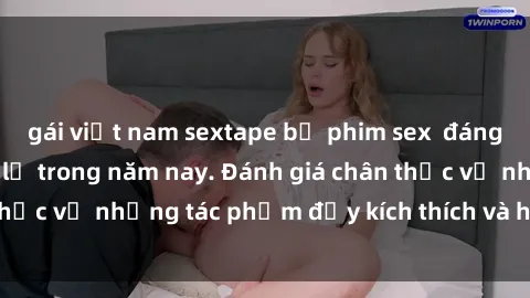 gái việt nam sextape bộ phim sex  đáng xem không thể bỏ lỡ trong năm nay. Đánh giá chân thực về những tác phẩm đầy kích thích và hấp dẫn này.