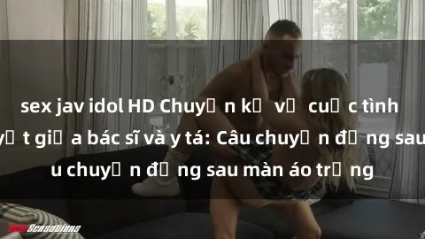 sex jav idol HD Chuyện kể về cuộc tình đầy nhiệt huyết giữa bác sĩ và y tá: Câu chuyện đằng sau màn áo trắng