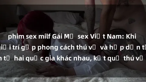 phim sex milf Gái Mỹ sex Việt Nam: Khi nền công nghiệp giải trí gặp phong cách thú vị và hấp dẫn từ hai quốc gia khác nhau, kết quả thú vị không thể bỏ qua.