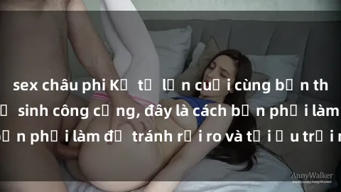 sex châu phi Kể từ lần cuối cùng bạn thực hành sex nhà vệ sinh công cộng, đây là cách bạn phải làm để tránh rủi ro và tối ưu trải nghiệm.