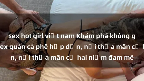 sex hot girl việt nam Khám phá không gian độc đáo tại sex quán cà phê hấp dẫn, nơi thỏa mãn cả hai niềm đam mê