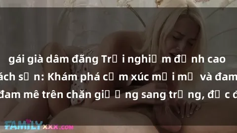 gái già dâm đãng Trải nghiệm đỉnh cao tình yêu tại sex khách sạn: Khám phá cảm xúc mới mẻ và đam mê trên chăn giường sang trọng, độc đáo, không giới hạn.