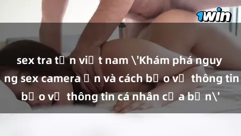 sex tra tấn việt nam 'Khám phá nguy cơ của việc sử dụng sex camera ẩn và cách bảo vệ thông tin cá nhân của bạn'