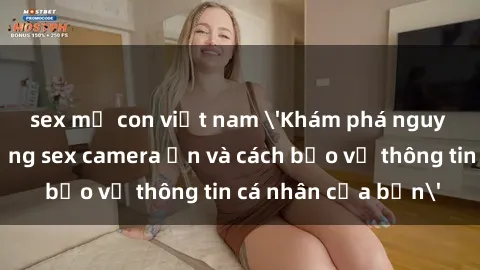 sex mẹ con việt nam 'Khám phá nguy cơ của việc sử dụng sex camera ẩn và cách bảo vệ thông tin cá nhân của bạn'