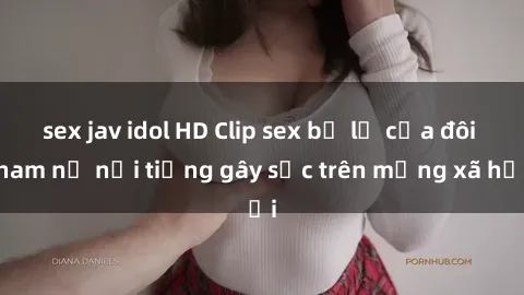 sex jav idol HD Clip sex bị lộ của đôi nam nữ nổi tiếng gây sốc trên mạng xã hội