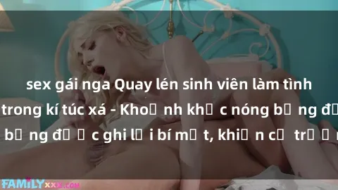 sex gái nga Quay lén sinh viên làm tình ngay trên giường trong kí túc xá - Khoảnh khắc nóng bỏng được ghi lại bí mật, khiến cả trường học xôn xao.