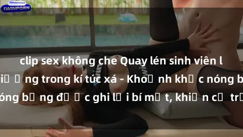 clip sex không che Quay lén sinh viên làm tình ngay trên giường trong kí túc xá - Khoảnh khắc nóng bỏng được ghi lại bí mật, khiến cả trường học xôn xao.