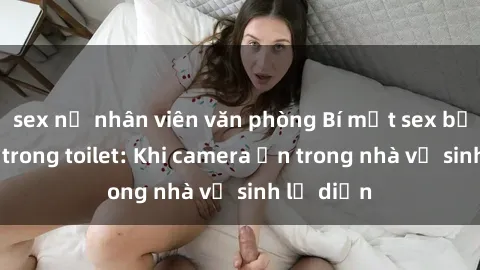 sex nữ nhân viên văn phòng Bí mật sex bị quay lén trong toilet: Khi camera ẩn trong nhà vệ sinh lộ diện