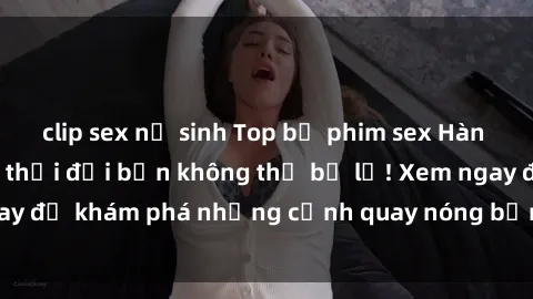 clip sex nữ sinh Top bộ phim sex Hàn Quốc hot nhất mọi thời đại bạn không thể bỏ lỡ! Xem ngay để khám phá những cảnh quay nóng bỏng, đầy nghẹt thở!