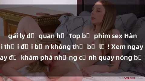 gái ly dị quan hệ Top bộ phim sex Hàn Quốc hot nhất mọi thời đại bạn không thể bỏ lỡ! Xem ngay để khám phá những cảnh quay nóng bỏng, đầy nghẹt thở!