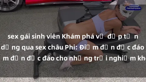 sex gái sinh viên Khám phá vẻ đẹp tự nhiên và văn hóa đa dạng qua sex châu Phi: Điểm đến độc đáo cho những trải nghiệm khó quên