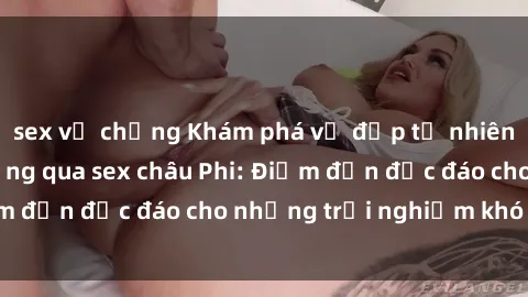 sex vợ chồng Khám phá vẻ đẹp tự nhiên và văn hóa đa dạng qua sex châu Phi: Điểm đến độc đáo cho những trải nghiệm khó quên