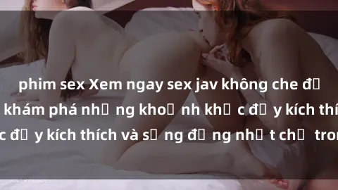 phim sex Xem ngay sex jav không che để thỏa mãn cảm xúc, khám phá những khoảnh khắc đầy kích thích và sống động nhất chỉ trong click!