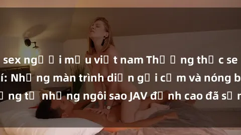sex người mẫu việt nam Thưởng thức sex JAV idol miễn phí: Những màn trình diễn gợi cảm và nóng bỏng từ những ngôi sao JAV đỉnh cao đã sẵn sàng để bạn khám phá.