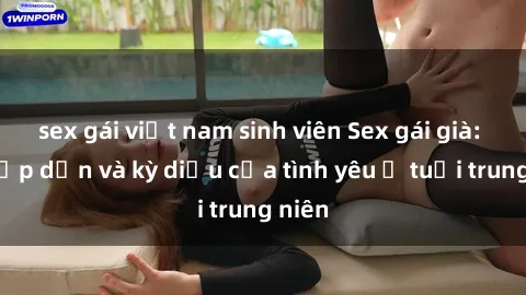 sex gái việt nam sinh viên Sex gái già: Sự hấp dẫn và kỳ diệu của tình yêu ở tuổi trung niên