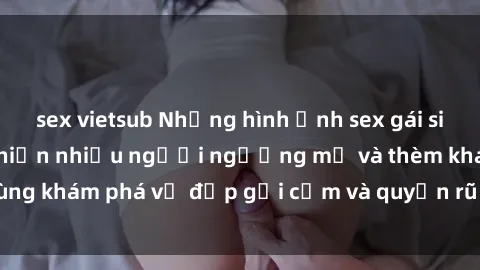 sex vietsub Những hình ảnh sex gái sinh viên Việt Nam khiến nhiều người ngưỡng mộ và thèm khát. Cùng khám phá vẻ đẹp gợi cảm và quyến rũ của những cô gái trẻ này.
