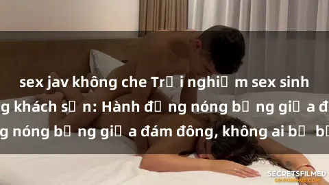 sex jav không che Trải nghiệm sex sinh viên sôi động trong khách sạn: Hành động nóng bỏng giữa đám đông, không ai bị bỏ lỡ