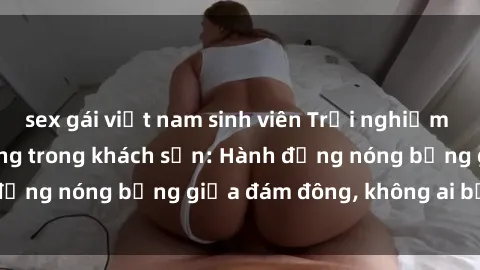 sex gái việt nam sinh viên Trải nghiệm sex sinh viên sôi động trong khách sạn: Hành động nóng bỏng giữa đám đông, không ai bị bỏ lỡ