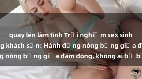 quay lén làm tình Trải nghiệm sex sinh viên sôi động trong khách sạn: Hành động nóng bỏng giữa đám đông, không ai bị bỏ lỡ