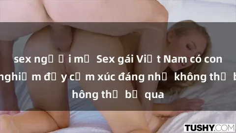 sex người mỹ Sex gái Việt Nam có con: Trải nghiệm đầy cảm xúc đáng nhớ không thể bỏ qua