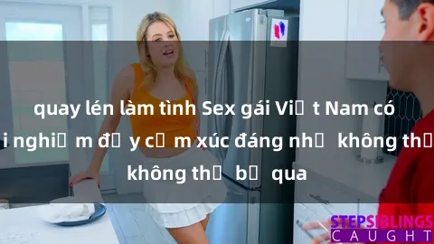 quay lén làm tình Sex gái Việt Nam có con: Trải nghiệm đầy cảm xúc đáng nhớ không thể bỏ qua