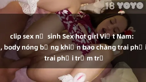 clip sex nữ sinh Sex hot girl Việt Nam: Mặt xinh, body nóng bỏng khiến bao chàng trai phải trầm trồ