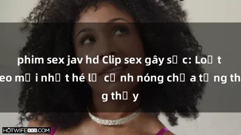 phim sex jav hd Clip sex gây sốc: Loạt video mới nhất hé lộ cảnh nóng chưa từng thấy