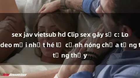 sex jav vietsub hd Clip sex gây sốc: Loạt video mới nhất hé lộ cảnh nóng chưa từng thấy