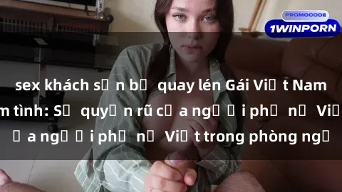sex khách sạn bị quay lén Gái Việt Nam nóng bỏng khi làm tình: Sự quyến rũ của người phụ nữ Việt trong phòng ngủ
