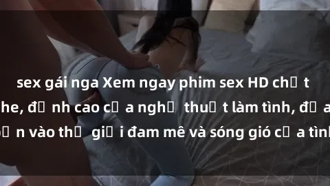 sex gái nga Xem ngay phim sex HD chất lượng cao không che, đỉnh cao của nghệ thuật làm tình, đưa bạn vào thế giới đam mê và sóng gió của tình yêu không giới hạn.
