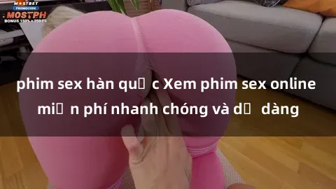 phim sex hàn quốc Xem phim sex online miễn phí nhanh chóng và dễ dàng