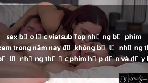 sex bạo lực vietsub Top những bộ phim sex hay nhất nên xem trong năm nay để không bỏ lỡ những thước phim hấp dẫn và đầy kịch tính.