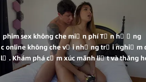 phim sex không che miễn phí Tận hưởng cuộc sống tình dục online không che với những trải nghiệm độc đáo và mới lạ. Khám phá cảm xúc mãnh liệt và thăng hoa cùng đối tác tại các trang web chuyên nghiệp.