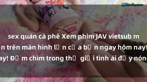 sex quán cà phê Xem phim JAV vietsub mới nhất và hấp dẫn trên màn hình lớn của bạn ngay hôm nay! Đắm chìm trong thế giới tình ái đầy nóng bỏng và kích thích.