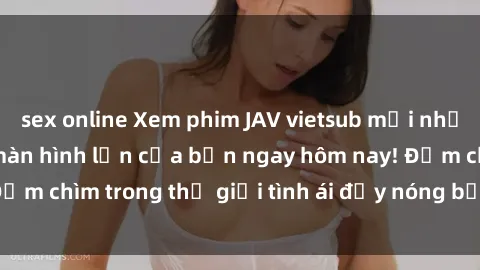 sex online Xem phim JAV vietsub mới nhất và hấp dẫn trên màn hình lớn của bạn ngay hôm nay! Đắm chìm trong thế giới tình ái đầy nóng bỏng và kích thích.