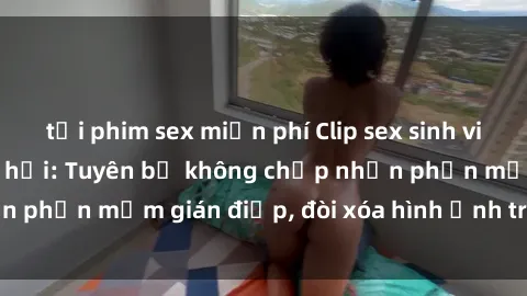 tải phim sex miễn phí Clip sex sinh viên gây sốt mạng xã hội: Tuyên bố không chấp nhận phần mềm gián điệp, đòi xóa hình ảnh trên internet
