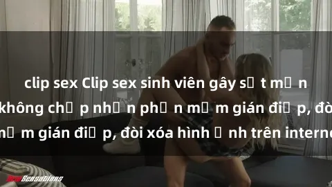 clip sex Clip sex sinh viên gây sốt mạng xã hội: Tuyên bố không chấp nhận phần mềm gián điệp, đòi xóa hình ảnh trên internet
