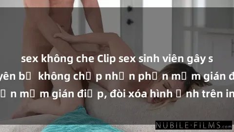 sex không che Clip sex sinh viên gây sốt mạng xã hội: Tuyên bố không chấp nhận phần mềm gián điệp, đòi xóa hình ảnh trên internet