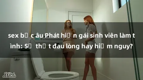 sex bắc âu Phát hiện gái sinh viên làm tình: Sự thật đau lòng hay hiểm nguy?