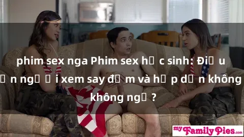 phim sex nga Phim sex học sinh: Điều gì khiến người xem say đắm và hấp dẫn không ngờ?