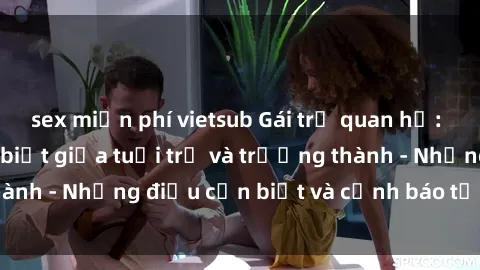 sex miễn phí vietsub Gái trẻ quan hệ: Mối quan hệ khác biệt giữa tuổi trẻ và trưởng thành - Những điều cần biết và cảnh báo từ chuyên gia