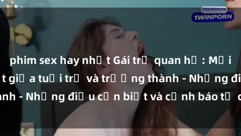phim sex hay nhất Gái trẻ quan hệ: Mối quan hệ khác biệt giữa tuổi trẻ và trưởng thành - Những điều cần biết và cảnh báo từ chuyên gia