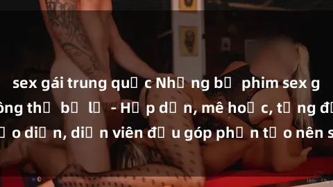 sex gái trung quốc Những bộ phim sex gái già đỉnh cao không thể bỏ lỡ - Hấp dẫn, mê hoặc, từng đạo diễn, diễn viên đều góp phần tạo nên sự hấp dẫn, kích thích.