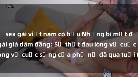 sex gái việt nam có bầu Những bí mật đằng sau vẻ ngoài gái già dâm đãng: Sự thật đau lòng về cuộc sống của phụ nữ đã qua tuổi thanh xuân